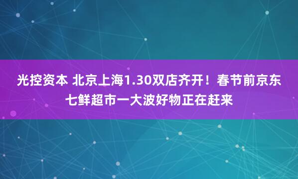 光控资本 北京上海1.30双店齐开！春节前京东七鲜超市一大波好物正在赶来