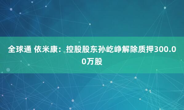 全球通 依米康：控股股东孙屹峥解除质押300.00万股