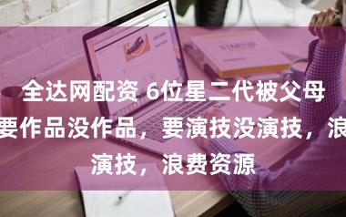 全达网配资 6位星二代被父母硬捧，要作品没作品，要演技没演技，浪费资源