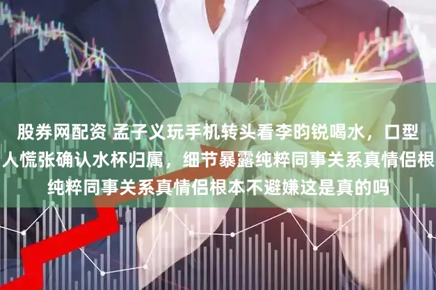 股券网配资 孟子义玩手机转头看李昀锐喝水，口型疑问让网友炸锅，两人慌张确认水杯归属，细节暴露纯粹同事关系真情侣根本不避嫌这是真的吗