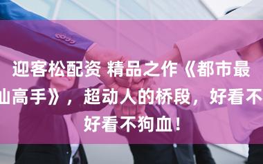 迎客松配资 精品之作《都市最强修仙高手》，超动人的桥段，好看不狗血！