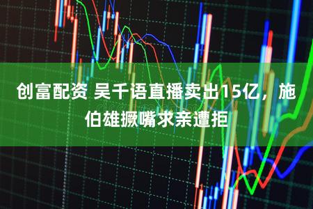 创富配资 吴千语直播卖出15亿，施伯雄撅嘴求亲遭拒