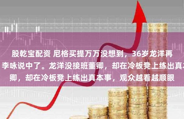 股乾宝配资 尼格买提万万没想到，36岁龙洋再度让主持界刮目相看，李咏说中了。龙洋没接班董卿，却在冷板凳上练出真本事，观众越看越顺眼