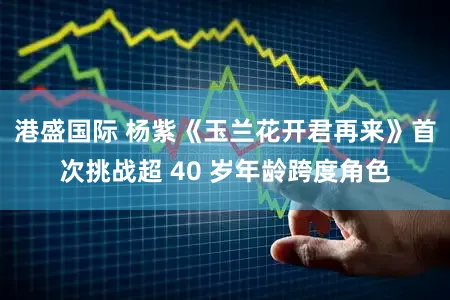 港盛国际 杨紫《玉兰花开君再来》首次挑战超 40 岁年龄跨度角色