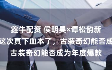 鑫牛配资 侯明昊×谭松韵新剧定档央视这次真下血本了，古装奇幻能否成为年度爆款