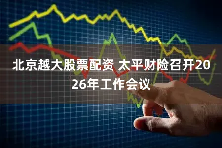 北京越大股票配资 太平财险召开2026年工作会议