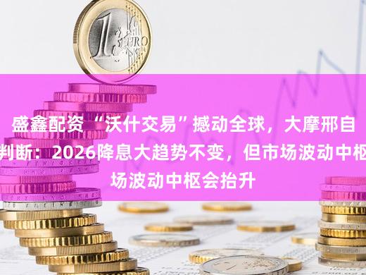 盛鑫配资 “沃什交易”撼动全球，大摩邢自强最新判断：2026降息大趋势不变，但市场波动中枢会抬升