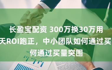 长盈宝配资 300万换30万用户，7天ROI跑正，中小团队如何通过买量突围
