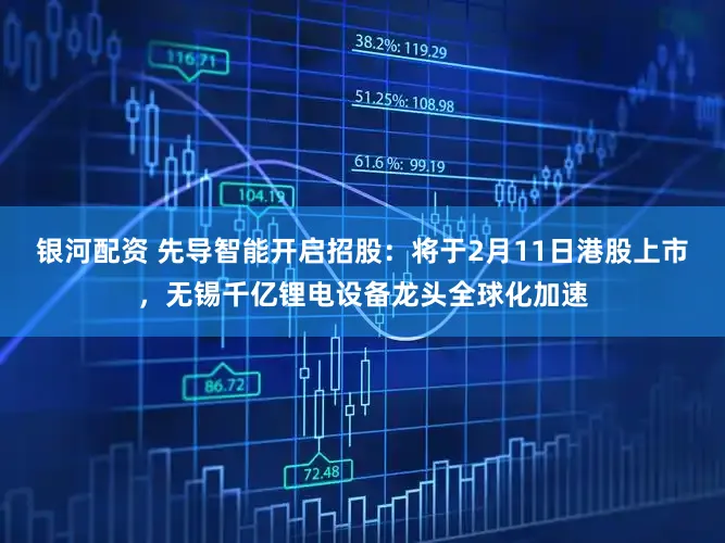 银河配资 先导智能开启招股：将于2月11日港股上市，无锡千亿锂电设备龙头全球化加速