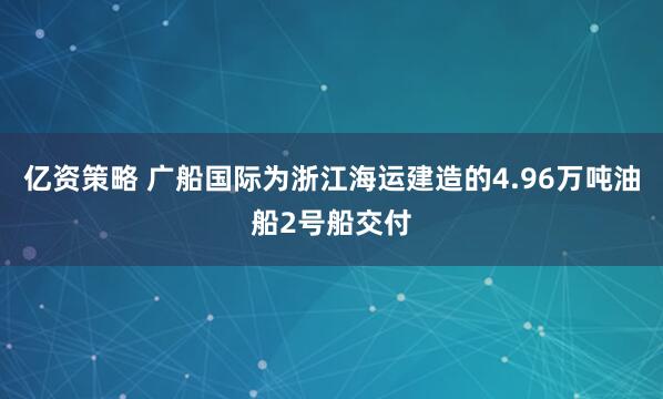 亿资策略 广船国际为浙江海运建造的4.96万吨油船2号船交付