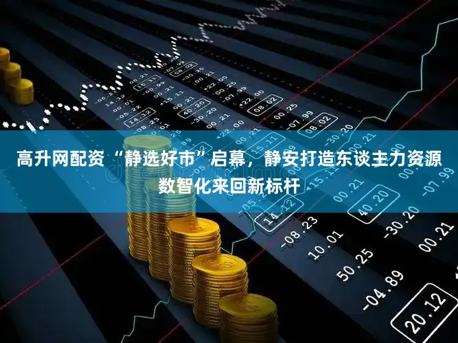 高升网配资 “静选好市”启幕，静安打造东谈主力资源数智化来回新标杆