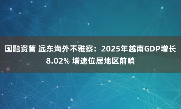 国融资管 远东海外不雅察：2025年越南GDP增长8.02% 增速位居地区前哨