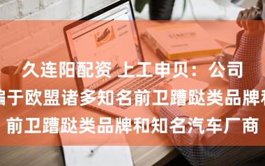 久连阳配资 上工申贝：公司居品平庸期骗于欧盟诸多知名前卫蹧跶类品牌和知名汽车厂商