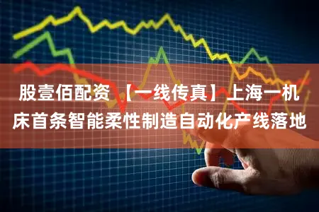 股壹佰配资 【一线传真】上海一机床首条智能柔性制造自动化产线落地