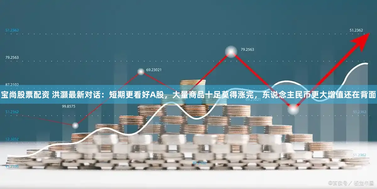 宝尚股票配资 洪灝最新对话：短期更看好A股，大量商品十足莫得涨完，东说念主民币更大增值还在背面