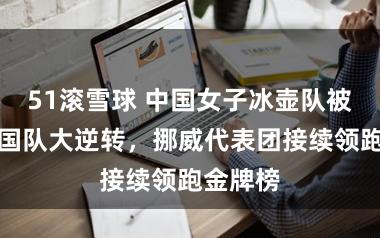 51滚雪球 中国女子冰壶队被好意思国队大逆转，挪威代表团接续领跑金牌榜