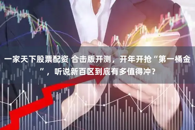 一家天下股票配资 合击版开测，开年开抢“第一桶金”，听说新百区到底有多值得冲？