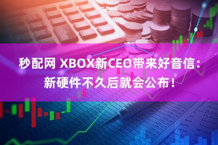 秒配网 XBOX新CEO带来好音信：新硬件不久后就会公布！