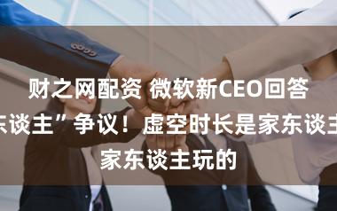 财之网配资 微软新CEO回答“伪东谈主”争议！虚空时长是家东谈主玩的