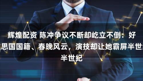 辉煌配资 陈冲争议不断却屹立不倒：好意思国国籍、春晚风云，演技却让她霸屏半世纪