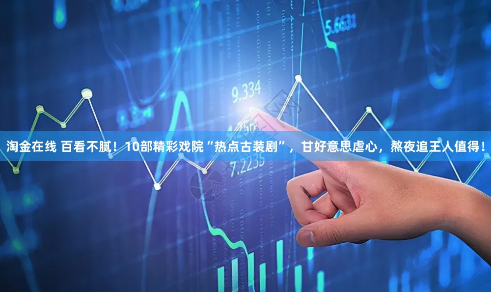 淘金在线 百看不腻！10部精彩戏院“热点古装剧”，甘好意思虐心，熬夜追王人值得！