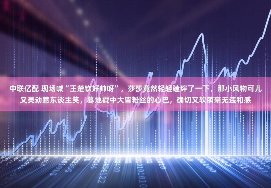 中联亿配 现场喊“王楚钦好帅呀”，莎莎竟然轻轻磕绊了一下，那小风物可儿又灵动惹东谈主笑，蓦地戳中大皆粉丝的心巴，确切又软萌毫无违和感