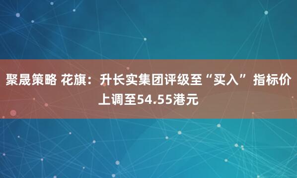 聚晟策略 花旗：升长实集团评级至“买入” 指标价上调至54.55港元