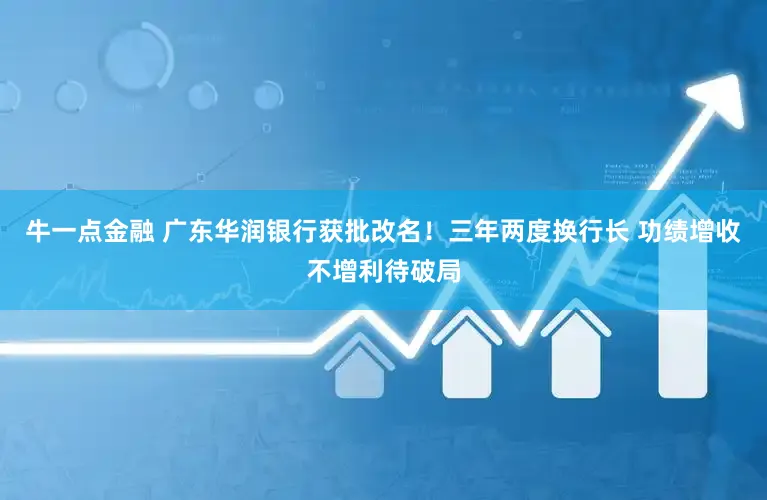牛一点金融 广东华润银行获批改名！三年两度换行长 功绩增收不增利待破局