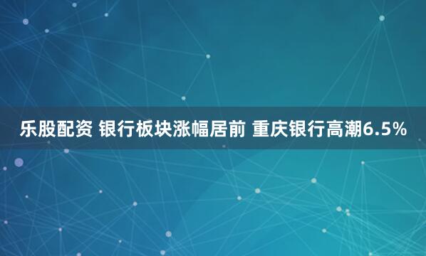 乐股配资 银行板块涨幅居前 重庆银行高潮6.5%