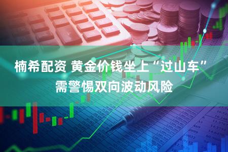 楠希配资 黄金价钱坐上“过山车” 需警惕双向波动风险