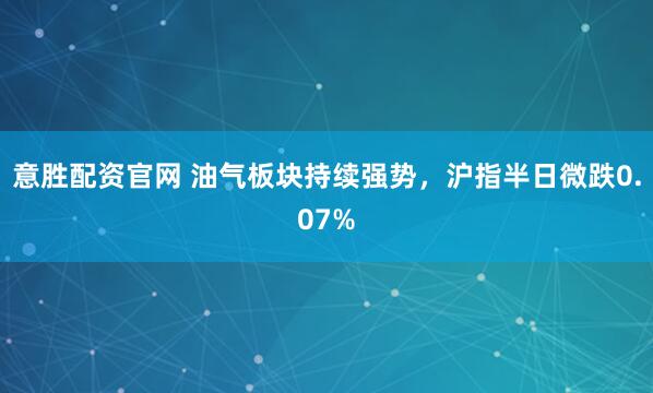 意胜配资官网 油气板块持续强势，沪指半日微跌0.07%