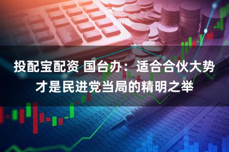投配宝配资 国台办：适合合伙大势才是民进党当局的精明之举