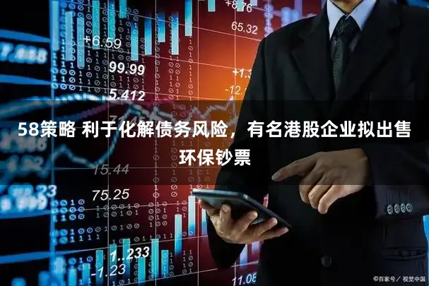58策略 利于化解债务风险，有名港股企业拟出售环保钞票