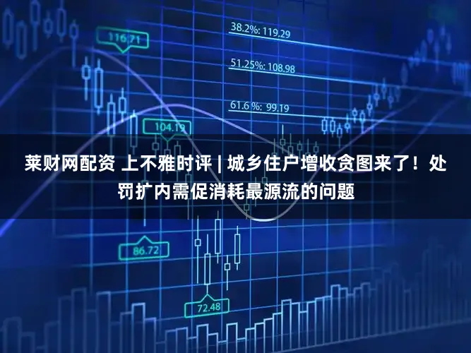 莱财网配资 上不雅时评 | 城乡住户增收贪图来了！处罚扩内需促消耗最源流的问题