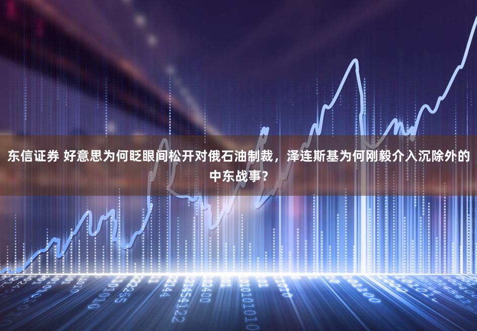 东信证券 好意思为何眨眼间松开对俄石油制裁，泽连斯基为何刚毅介入沉除外的中东战事？