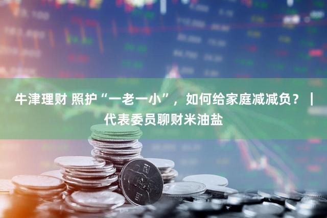 牛津理财 照护“一老一小”，如何给家庭减减负？｜代表委员聊财米油盐