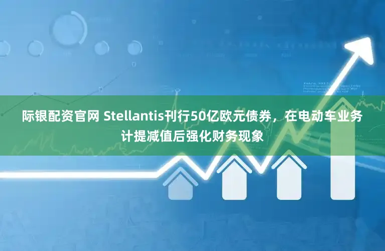 际银配资官网 Stellantis刊行50亿欧元债券，在电动车业务计提减值后强化财务现象