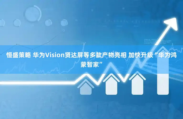 恒盛策略 华为Vision贤达屏等多款产物亮相 加快升级“华为鸿蒙智家”