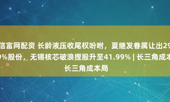 信富网配资 长龄液压收尾权吩咐，夏继发眷属让出29.99%股份，无锡核芯破浪捏股升至41.99% | 长三角成本局