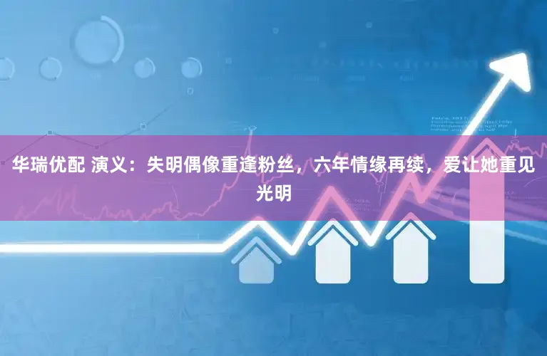 华瑞优配 演义：失明偶像重逢粉丝，六年情缘再续，爱让她重见光明