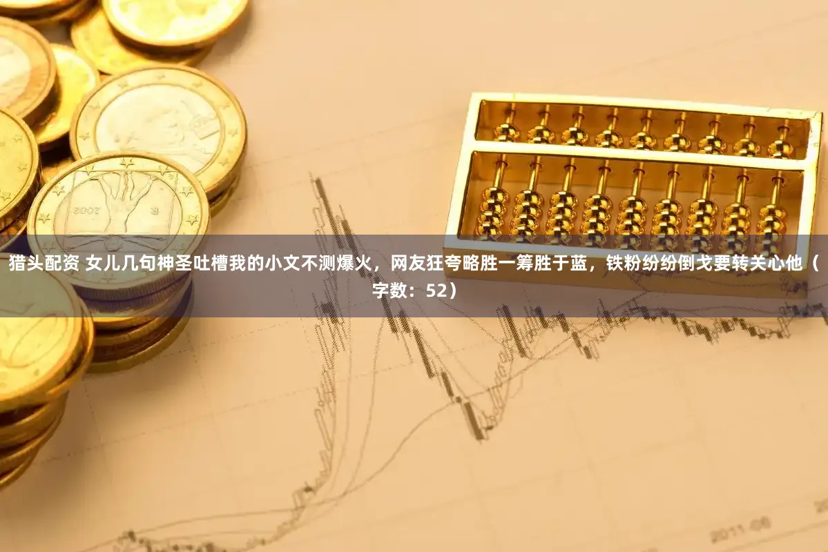 猎头配资 女儿几句神圣吐槽我的小文不测爆火，网友狂夸略胜一筹胜于蓝，铁粉纷纷倒戈要转关心他（字数：52）