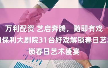 万利配资 艺启奔腾，随即有戏！上海保利大剧院31台好戏解锁春日艺术盛宴