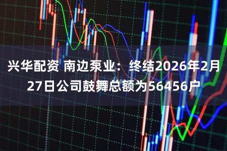 兴华配资 南边泵业：终结2026年2月27日公司鼓舞总额为56456户