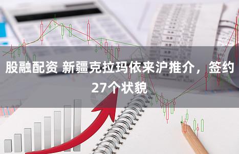 股融配资 新疆克拉玛依来沪推介，签约27个状貌