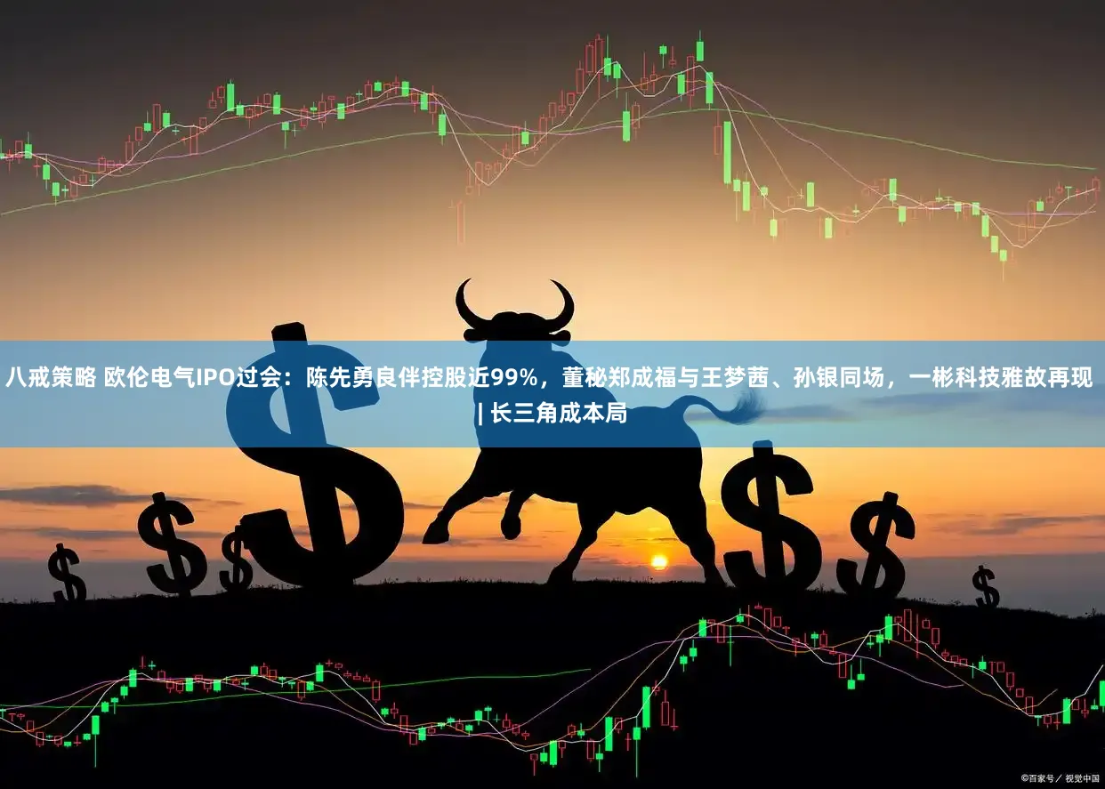 八戒策略 欧伦电气IPO过会：陈先勇良伴控股近99%，董秘郑成福与王梦茜、孙银同场，一彬科技雅故再现 | 长三角成本局