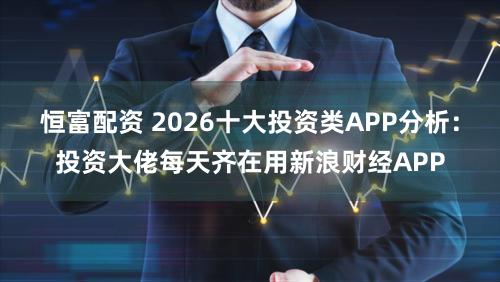 恒富配资 2026十大投资类APP分析：投资大佬每天齐在用新浪财经APP