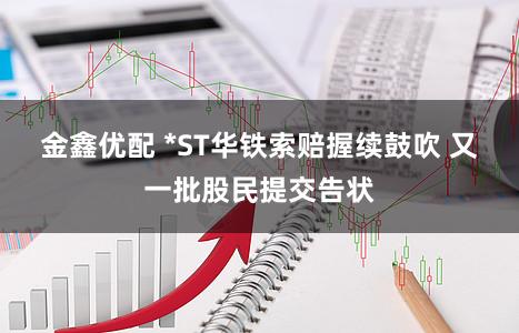 金鑫优配 *ST华铁索赔握续鼓吹 又一批股民提交告状