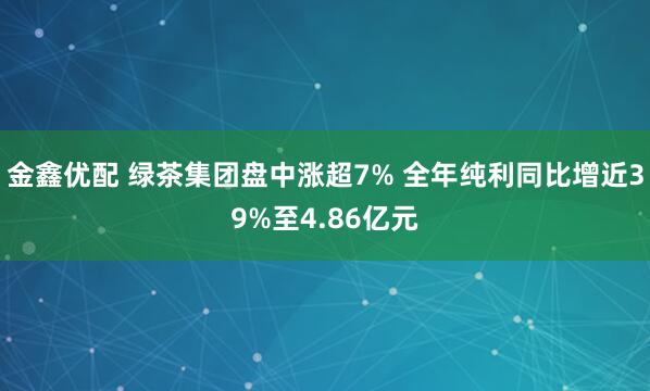 金鑫优配 绿茶集团盘中涨超7% 全年纯利同比增近39%至4.86亿元