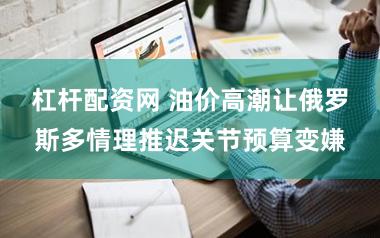 杠杆配资网 油价高潮让俄罗斯多情理推迟关节预算变嫌