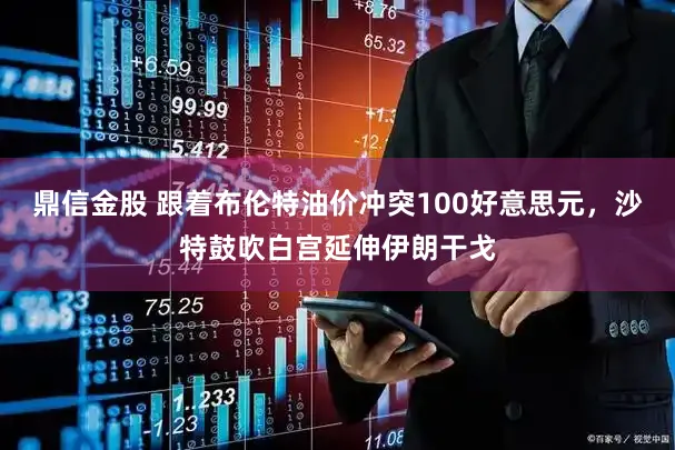鼎信金股 跟着布伦特油价冲突100好意思元，沙特鼓吹白宫延伸伊朗干戈